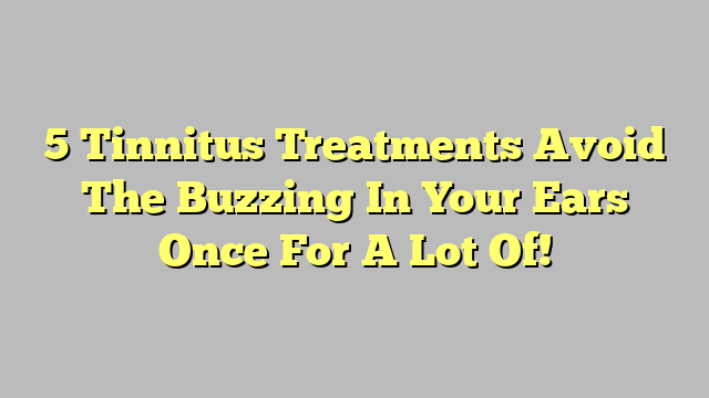 5 Tinnitus Treatments Avoid The Buzzing In Your Ears Once For A Lot Of!