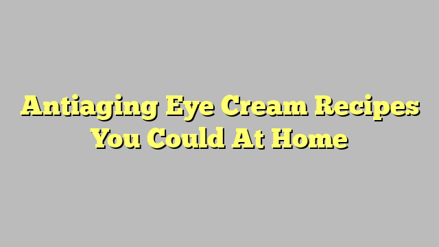 Antiaging Eye Cream Recipes You Could At Home