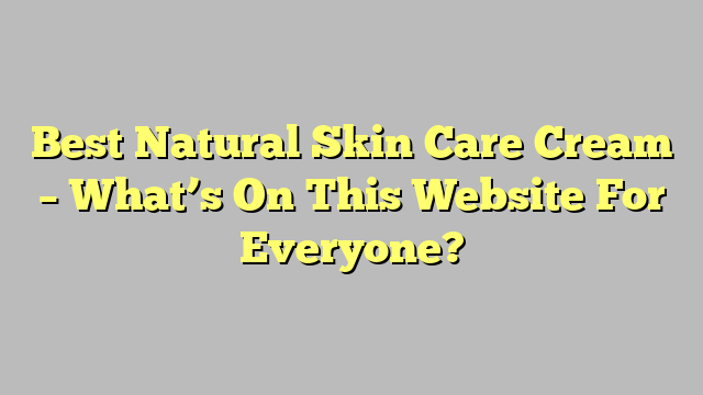 Best Natural Skin Care Cream – What’s On This Website For Everyone?
