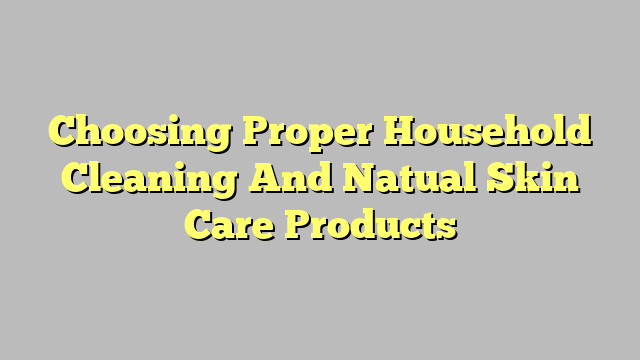 Choosing Proper Household Cleaning And Natual Skin Care Products