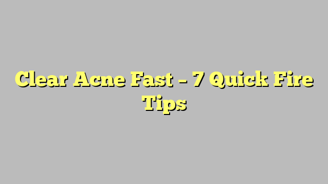 Clear Acne Fast – 7 Quick Fire Tips