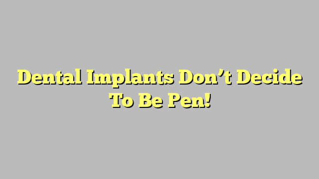 Dental Implants Don’t Decide To Be Pen!