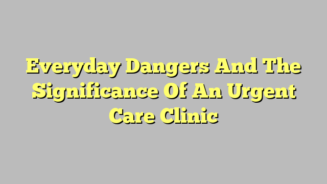 Everyday Dangers And The Significance Of An Urgent Care Clinic