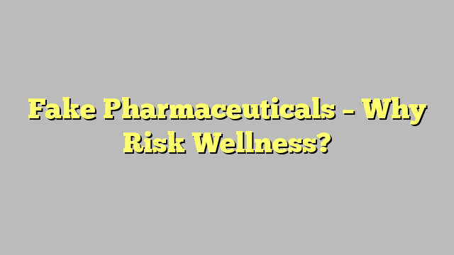 Fake Pharmaceuticals – Why Risk Wellness?