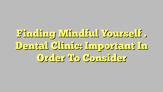 Finding Mindful Yourself . Dental Clinic: Important In Order To Consider
