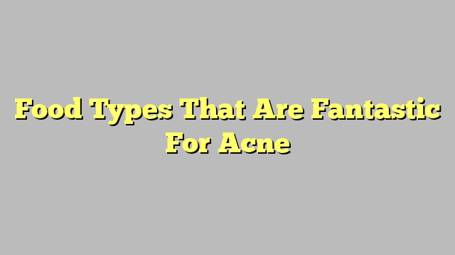 Food Types That Are Fantastic For Acne