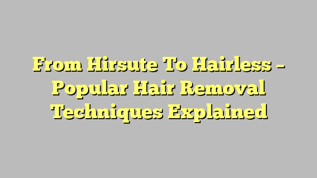 From Hirsute To Hairless – Popular Hair Removal Techniques Explained