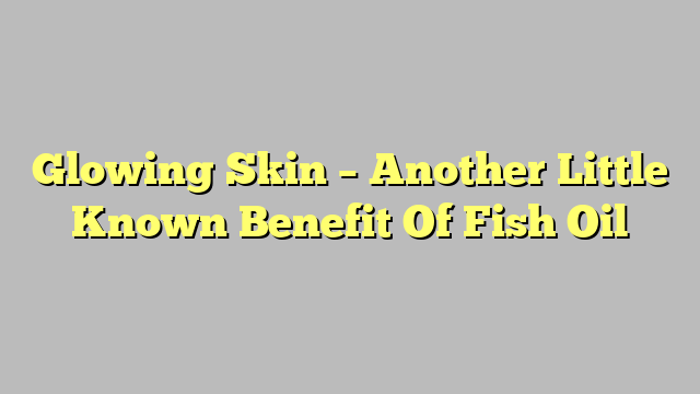 Glowing Skin – Another Little Known Benefit Of Fish Oil