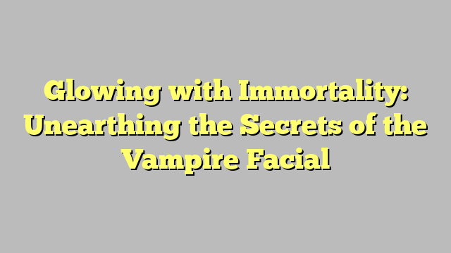 Glowing with Immortality: Unearthing the Secrets of the Vampire Facial