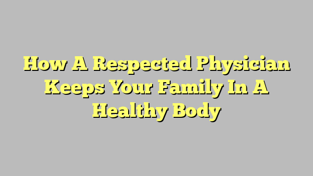How A Respected Physician Keeps Your Family In A Healthy Body