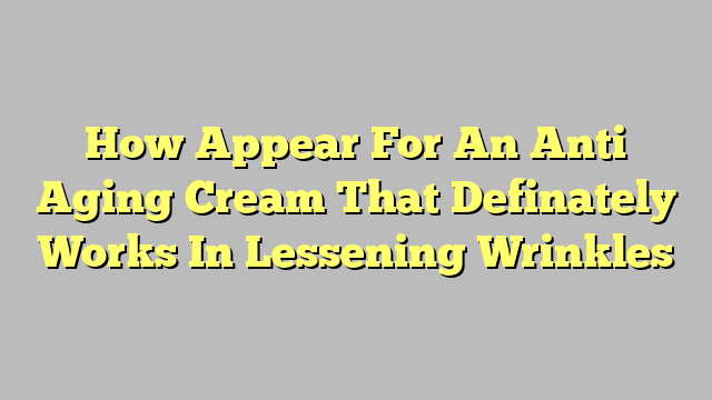 How Appear For An Anti Aging Cream That Definately Works In Lessening Wrinkles
