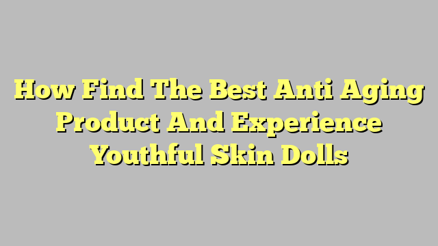 How Find The Best Anti Aging Product And Experience Youthful Skin Dolls