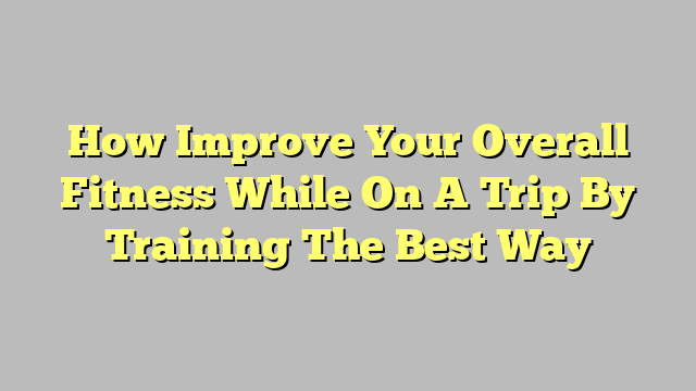 How Improve Your Overall Fitness While On A Trip By Training The Best Way