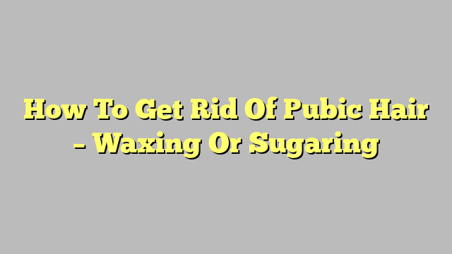 How To Get Rid Of Pubic Hair – Waxing Or Sugaring