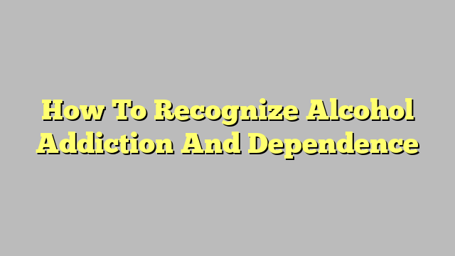 How To Recognize Alcohol Addiction And Dependence