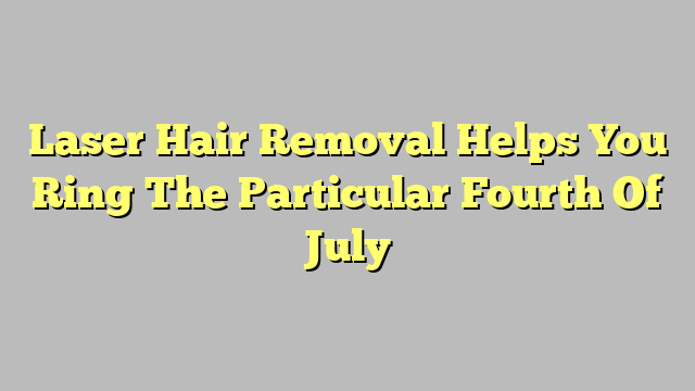Laser Hair Removal Helps You Ring The Particular Fourth Of July