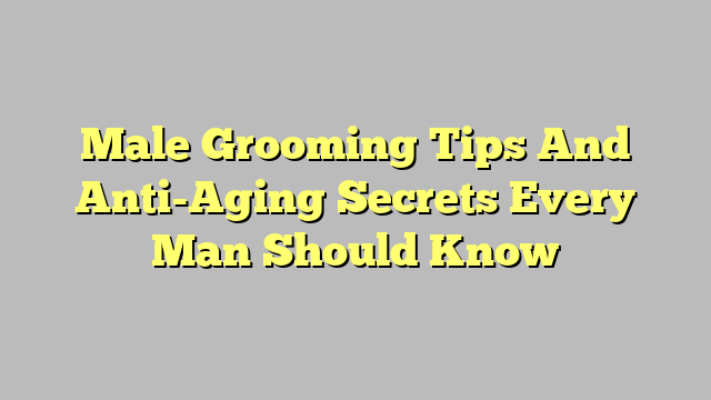 Male Grooming Tips And Anti-Aging Secrets Every Man Should Know