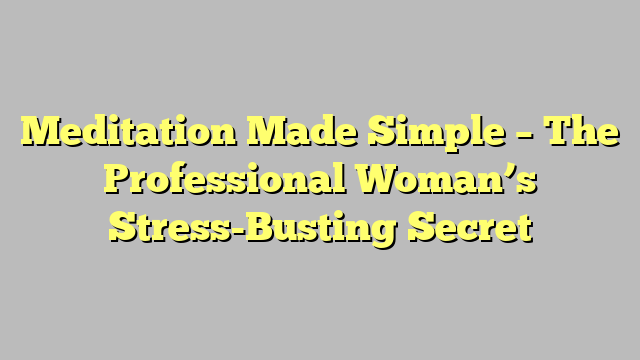 Meditation Made Simple – The Professional Woman’s Stress-Busting Secret