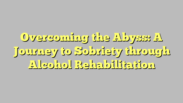 Overcoming the Abyss: A Journey to Sobriety through Alcohol Rehabilitation