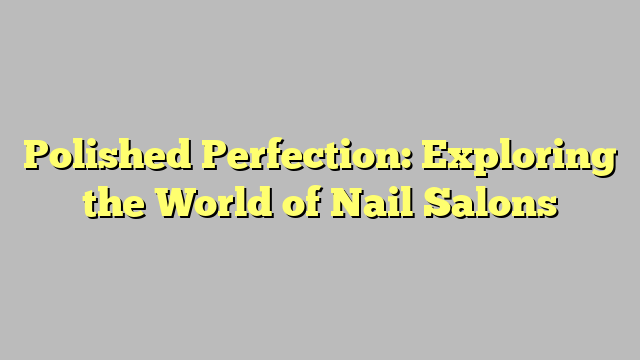 Polished Perfection: Exploring the World of Nail Salons