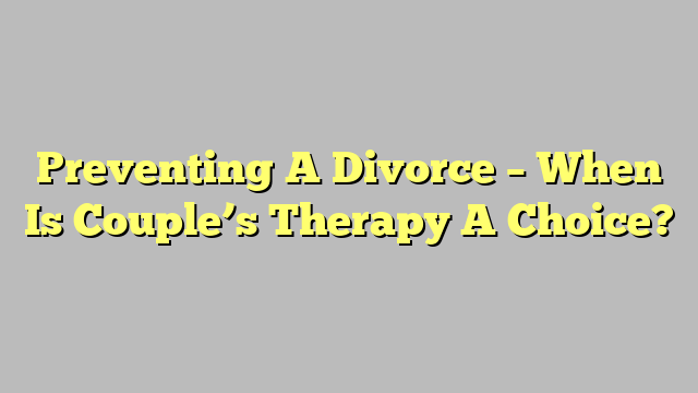 Preventing A Divorce – When Is Couple’s Therapy A Choice?