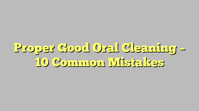 Proper Good Oral Cleaning – 10 Common Mistakes