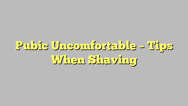 Pubic Uncomfortable – Tips When Shaving