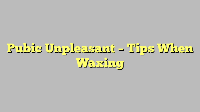 Pubic Unpleasant – Tips When Waxing