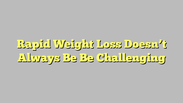 Rapid Weight Loss Doesn’t Always Be Be Challenging