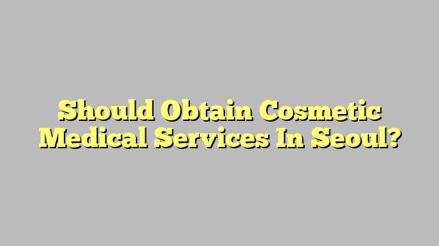Should Obtain Cosmetic Medical Services In Seoul?