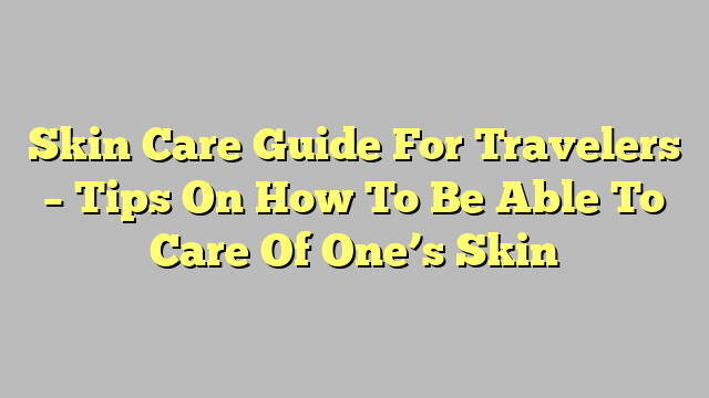 Skin Care Guide For Travelers – Tips On How To Be Able To Care Of One’s Skin