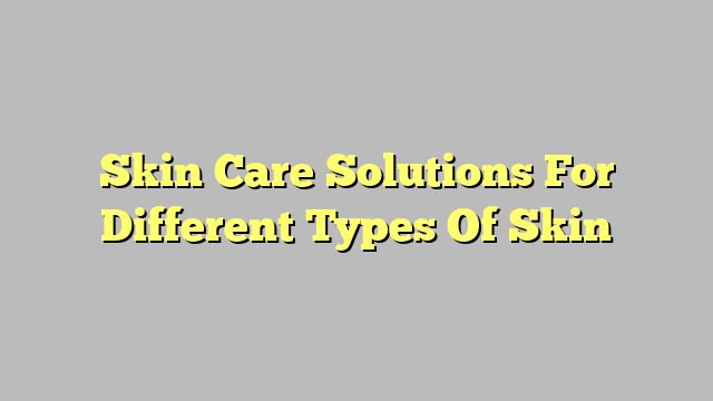 Skin Care Solutions For Different Types Of Skin