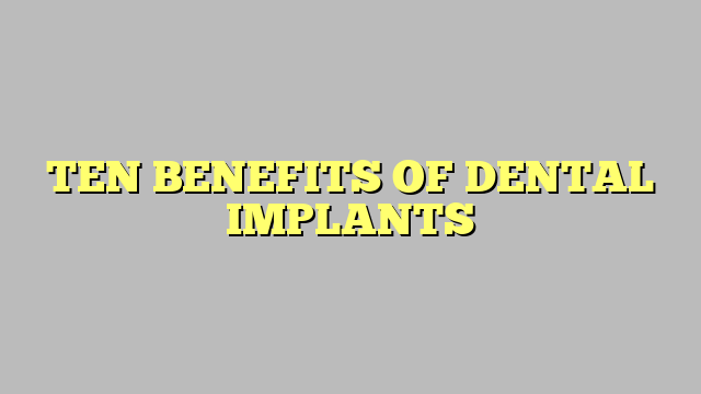 TEN BENEFITS OF DENTAL IMPLANTS