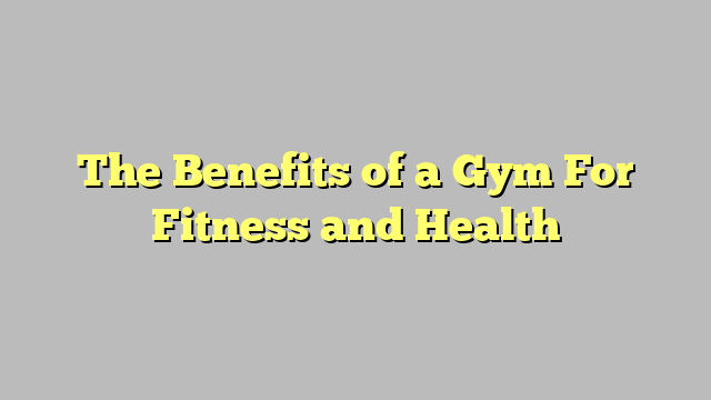 The Benefits of a Gym For Fitness and Health