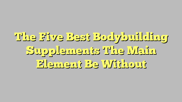 The Five Best Bodybuilding Supplements The Main Element Be Without