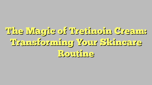 The Magic of Tretinoin Cream: Transforming Your Skincare Routine
