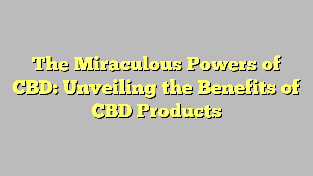 The Miraculous Powers of CBD: Unveiling the Benefits of CBD Products