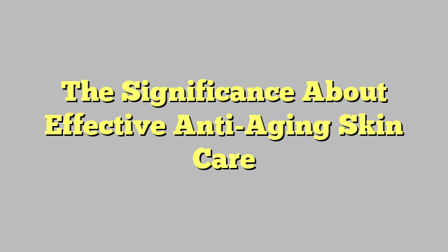 The Significance About Effective Anti-Aging Skin Care
