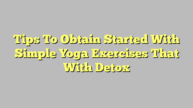 Tips To Obtain Started With Simple Yoga Exercises That With Detox