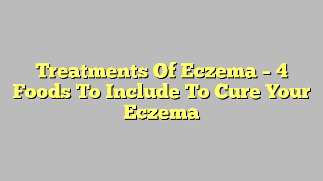 Treatments Of Eczema – 4 Foods To Include To Cure Your Eczema