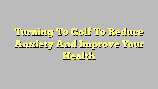 Turning To Golf To Reduce Anxiety And Improve Your Health