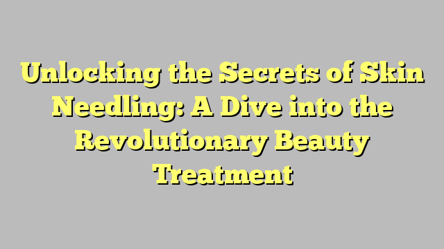 Unlocking the Secrets of Skin Needling: A Dive into the Revolutionary Beauty Treatment