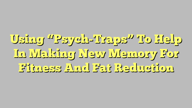 Using “Psych-Traps” To Help In Making New Memory For Fitness And Fat Reduction