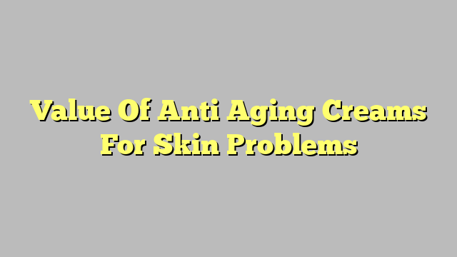 Value Of Anti Aging Creams For Skin Problems