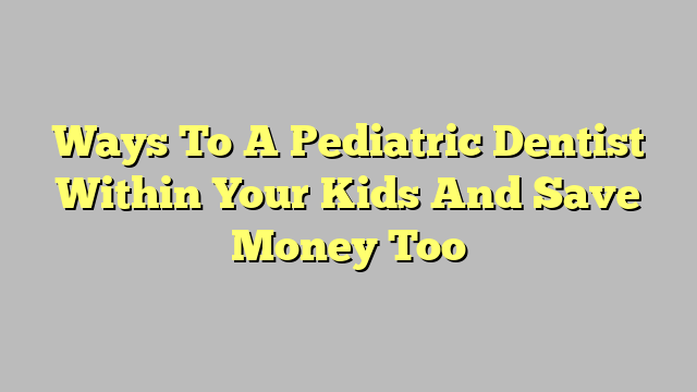 Ways To A Pediatric Dentist Within Your Kids And Save Money Too