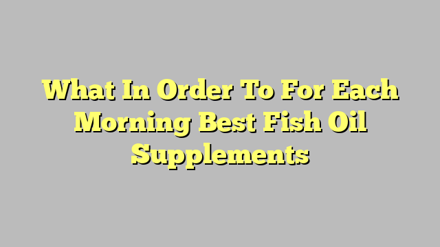 What In Order To For Each Morning Best Fish Oil Supplements