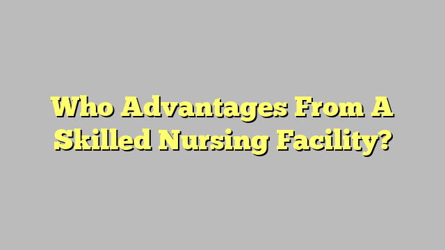 Who Advantages From A Skilled Nursing Facility?